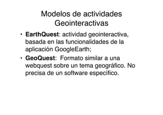 Modelos de actividades
          Geointeractivas
• EarthQuest: actividad geointeractiva,
  basada en las funcionalidades de la
  aplicación GoogleEarth;
• GeoQuest: Formato similar a una
  webquest sobre un tema geográfico. No
  precisa de un software específico.
 