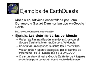 Ejemplos de EarthQuests
• Modelo de actividad desarrollado por John
  Demmers y Gerard Dummer basado en Google
  Earth.
 http://www.webkwestie.nl/earthquest/
• Ejemplo: Las siete maravillas del Mundo
  – Visitar las 7 maravillas del mundo antiguo con el
    Google Earth y la información de la Wikipedia
  – Completar un cuestionario sobre las 7 maravilles
  – Visitar otros 7 lugares escogidas por el alumno del
    Patrimonio de la Humanidad de la UNESCO
  – Crear un Viaje virtual a Google Earth de los 7 lugares
    escogidos para compartir con el resto de la clase.
 