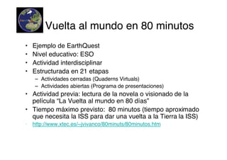 Vuelta al mundo en 80 minutos
•   Ejemplo de EarthQuest
•   Nivel educativo: ESO
•   Actividad interdisciplinar
•   Estructurada en 21 etapas
    – Actividades cerradas (Quaderns Virtuals)
    – Actividades abiertas (Programa de presentaciones)
• Actividad previa: lectura de la novela o visionado de la
  película “La Vuelta al mundo en 80 días”
• Tiempo máximo previsto: 80 minutos (tiempo aproximado
  que necesita la ISS para dar una vuelta a la Tierra la ISS)
• http://www.xtec.es/~jvivanco/80minuts/80minutos.htm
 
