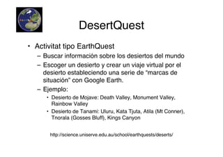 DesertQuest
• Activitat tipo EarthQuest
  – Buscar información sobre los desiertos del mundo
  – Escoger un desierto y crear un viaje virtual por el
    desierto estableciendo una serie de “marcas de
    situación” con Google Earth.
  – Ejemplo:
     • Desierto de Mojave: Death Valley, Monument Valley,
       Rainbow Valley
     • Desierto de Tanami: Uluru, Kata Tjuta, Atila (Mt Conner),
       Tnorala (Gosses Bluff), Kings Canyon


      http://science.uniserve.edu.au/school/earthquests/deserts/
 