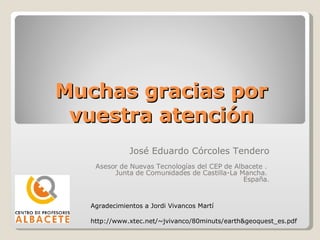 Muchas gracias por vuestra atención José Eduardo Córcoles Tendero Asesor de Nuevas Tecnologías del CEP de Albacete .  Junta de Comunidades de Castilla-La Mancha.  España. Agradecimientos a Jordi Vivancos Martí http://www.xtec.net/~jvivanco/80minuts/earth&geoquest_es.pdf 