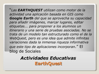 “ Las  EARTHQUEST  utilizan como motor de la actividad una aplicación basada en GIS como  Google Earth  del que se aprovecha su capacidad para añadir imágenes, marcar lugares, editar etiquetas... para proponer a los alumnos un itinerario y una serie de pruebas asociadas. No se trata de un modelo tan estructurado como el de la WebQuest, pero es una idea que admite infinitas variaciones dada la inmensa riqueza informativa que este tipo de aplicaciones incorporan .” El blog de Sociales Actividades Educativas  EarthQuest  