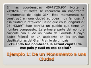 En las coordenadas 40º41'20.90" Norte y 74º02'40.52" Oeste se encuentra un importante monumento del siglo XIX. Este monumento se construyó en una ciudad europea muy famosa. A esa ciudad la atraviesa un rio que en la longitud 2º 26’ 43.89’’ Este bordea un pueblo que tiene un nombre compuesto. La primera parte del nombre coincide con el de un piloto de Formula 1 cuyo padre falleció en un accidente en las pruebas clasificatorias del Gran Premio de un país. ¿Cuándo fue nombrada la actual capital de ese país y cuál es esa capital? Ejemplo 1: De un Monumento a una Ciudad 