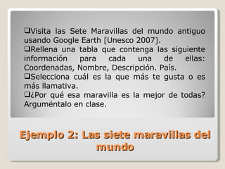 Visita las Sete Maravillas del mundo antiguo usando Google Earth [Unesco 2007]. Rellena una tabla que contenga las siguiente información para cada una de ellas: Coordenadas, Nombre, Descripción. País.  Selecciona cuál es la que más te gusta o es más llamativa.  ¿Por qué esa maravilla es la mejor de todas? Arguméntalo en clase. Ejemplo 2: Las siete maravillas del mundo 