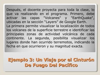 Después, el docente proyecta para toda la clase, lo que va realizando en el programa. Primero, debe activar las capas "Volcanes" y "EarthQuake", ubicadas en la sección “Layers” de Google Earth.  La primera permite visualizar la localización de todos los volcanes de la superficie terrestre e identificar las principales zonas de actividad volcánica de cada continente. La segunda, posibilita visualizar los lugares donde han ocurrido terremotos, indicando la fecha en que ocurrieron y su magnitud exacta .  Ejemplo 3: Un Viaje por el Cinturón De Fuego Del Pacífico 