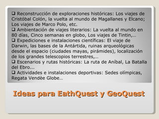 Ideas para EathQuest y GeoQuest Reconstrucción de exploraciones históricas: Los viajes de Cristóbal Colón, la vuelta al mundo de Magallanes y Elcano; Los viajes de Marco Polo, etc. Ambientación de viajes literarios: La vuelta al mundo en 80 días, Cinco semanas en globo, Los viajes de Tintin,… Expediciones e instalaciones científicas: El viaje de Darwin, las bases de la Antártida, ruinas arqueológicas desde el espacio (ciudades mayas, pirámides), localización de los grandes telescopios terrestres,… Escenarios y rutas históricas: La ruta de Aníbal, La Batalla del Ebro... Actividades e instalaciones deportivas: Sedes olímpicas, Regata Vendèe  Globe… 
