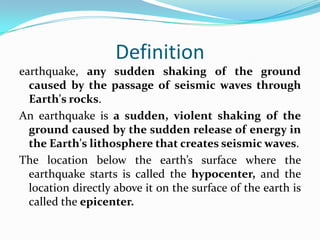 Definition
earthquake, any sudden shaking of the ground
caused by the passage of seismic waves through
Earth's rocks.
An earthquake is a sudden, violent shaking of the
ground caused by the sudden release of energy in
the Earth's lithosphere that creates seismic waves.
The location below the earth’s surface where the
earthquake starts is called the hypocenter, and the
location directly above it on the surface of the earth is
called the epicenter.
 