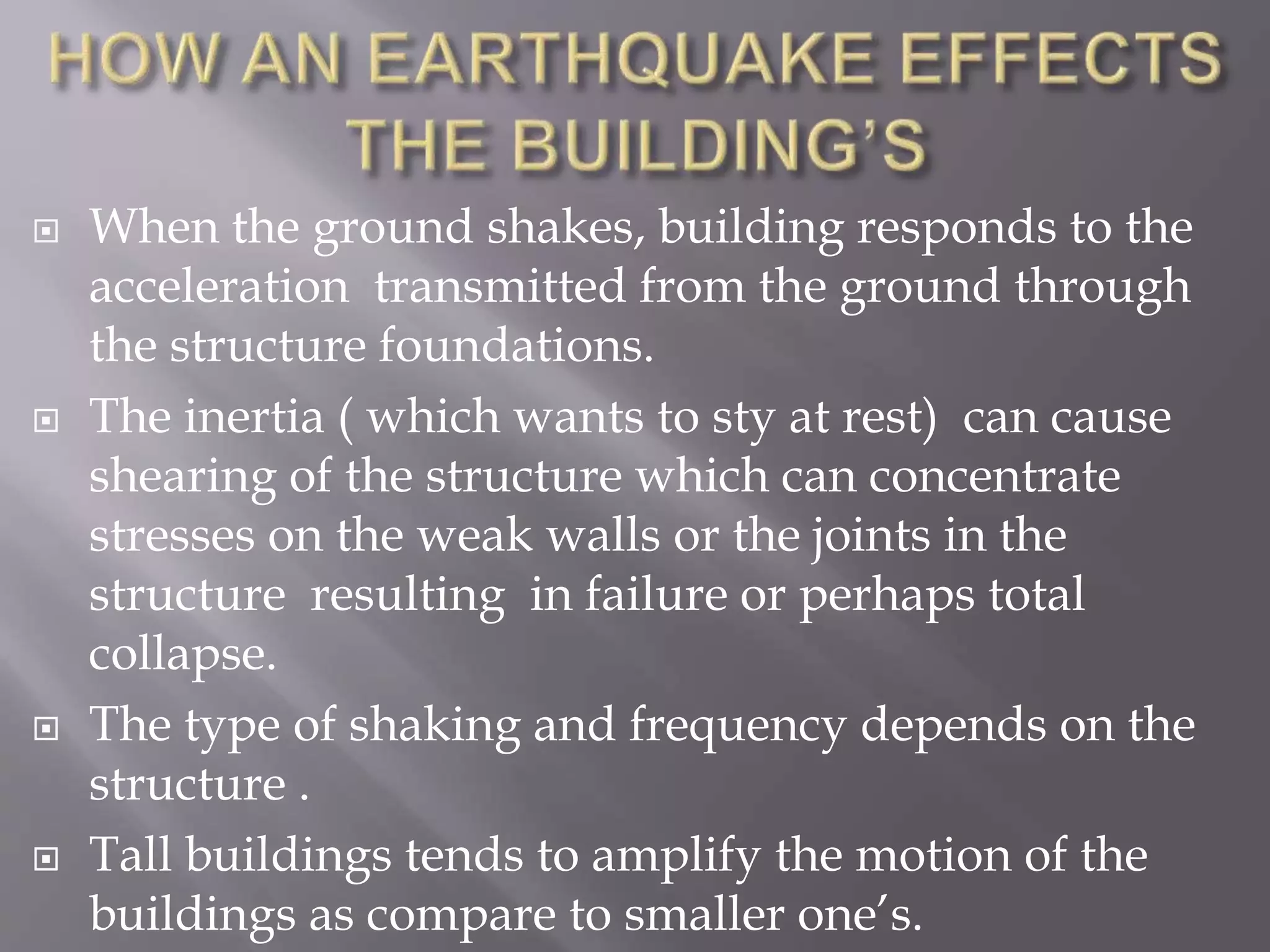  When the ground shakes, building responds to the
acceleration transmitted from the ground through
the structure foundations.
 The inertia ( which wants to sty at rest) can cause
shearing of the structure which can concentrate
stresses on the weak walls or the joints in the
structure resulting in failure or perhaps total
collapse.
 The type of shaking and frequency depends on the
structure .
 Tall buildings tends to amplify the motion of the
buildings as compare to smaller one’s.
 