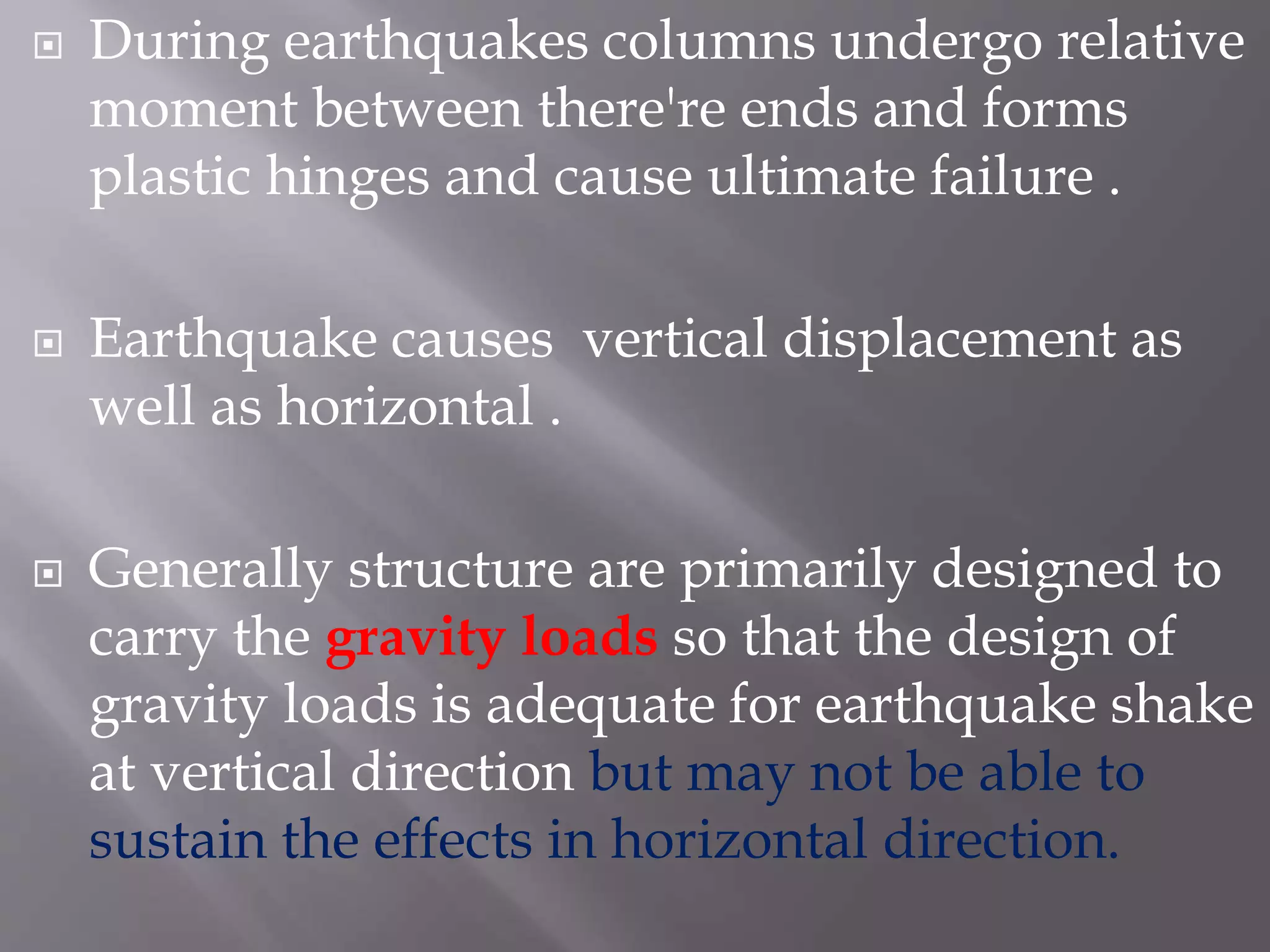  During earthquakes columns undergo relative
moment between there're ends and forms
plastic hinges and cause ultimate failure .
 Earthquake causes vertical displacement as
well as horizontal .
 Generally structure are primarily designed to
carry the gravity loads so that the design of
gravity loads is adequate for earthquake shake
at vertical direction but may not be able to
sustain the effects in horizontal direction.
 
