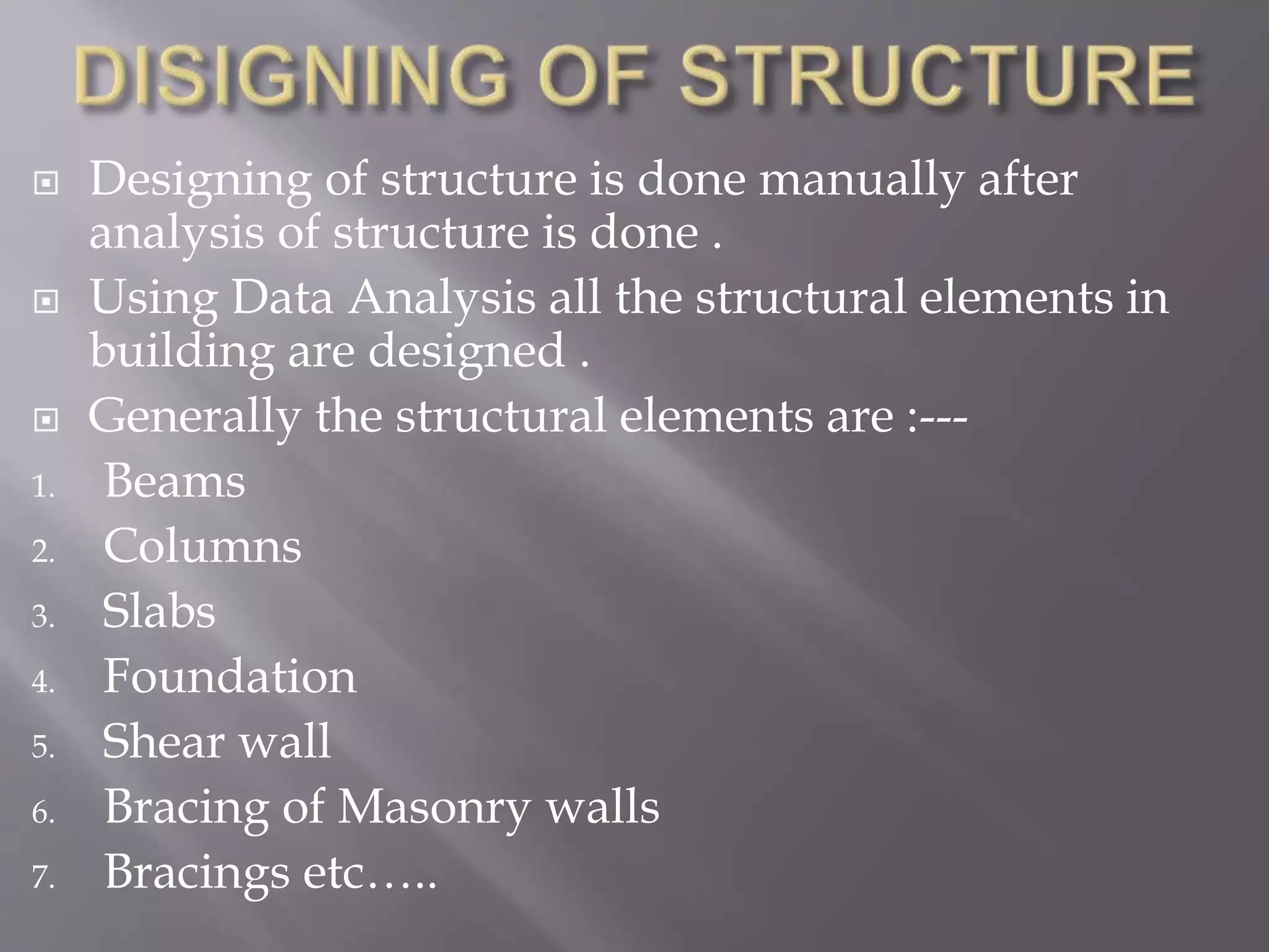  Designing of structure is done manually after
analysis of structure is done .
 Using Data Analysis all the structural elements in
building are designed .
 Generally the structural elements are :---
1. Beams
2. Columns
3. Slabs
4. Foundation
5. Shear wall
6. Bracing of Masonry walls
7. Bracings etc…..
 