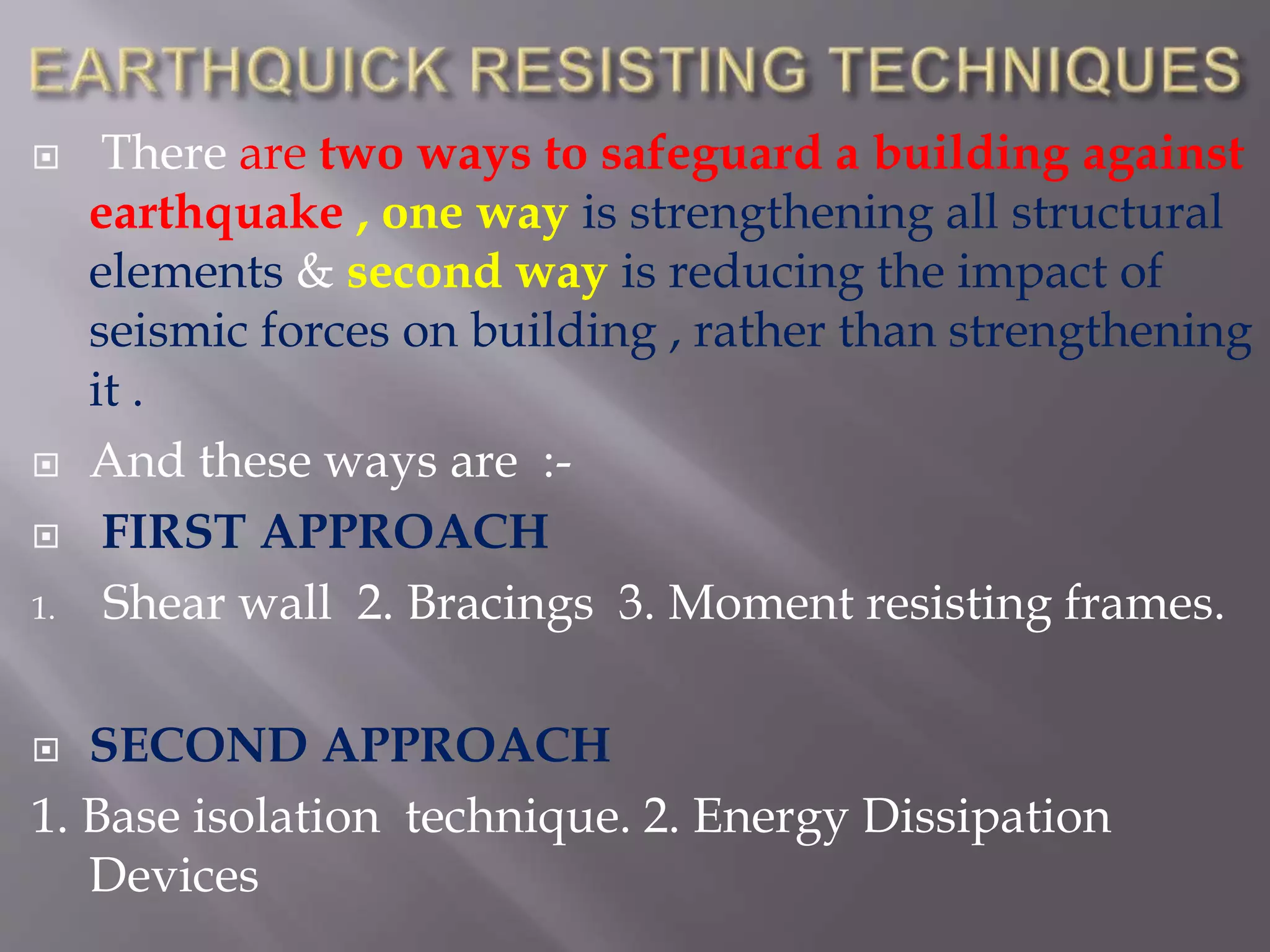  There are two ways to safeguard a building against
earthquake , one way is strengthening all structural
elements & second way is reducing the impact of
seismic forces on building , rather than strengthening
it .
 And these ways are :-
 FIRST APPROACH
1. Shear wall 2. Bracings 3. Moment resisting frames.
 SECOND APPROACH
1. Base isolation technique. 2. Energy Dissipation
Devices
 