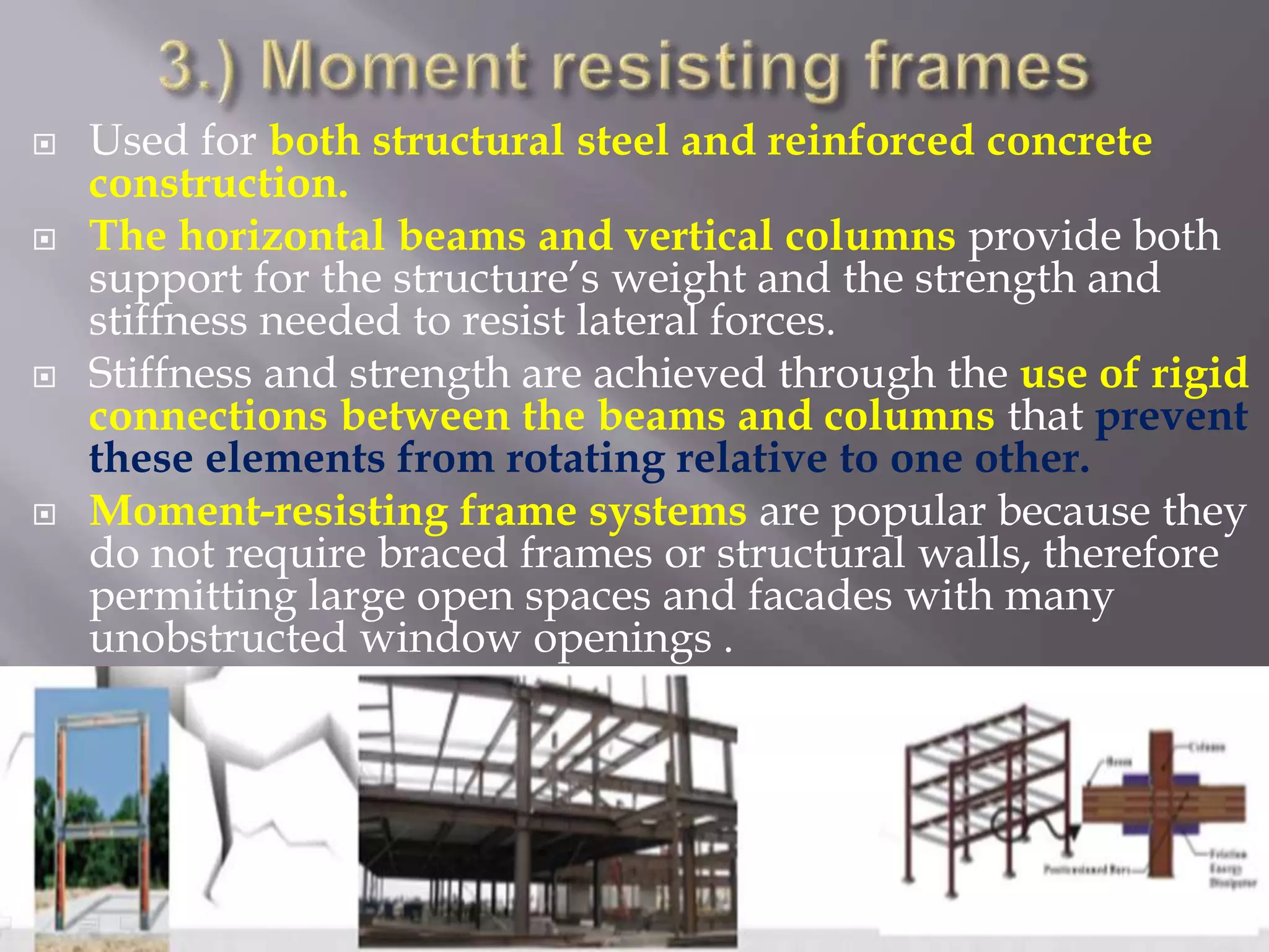  Used for both structural steel and reinforced concrete
construction.
 The horizontal beams and vertical columns provide both
support for the structure’s weight and the strength and
stiffness needed to resist lateral forces.
 Stiffness and strength are achieved through the use of rigid
connections between the beams and columns that prevent
these elements from rotating relative to one other.
 Moment-resisting frame systems are popular because they
do not require braced frames or structural walls, therefore
permitting large open spaces and facades with many
unobstructed window openings .
 