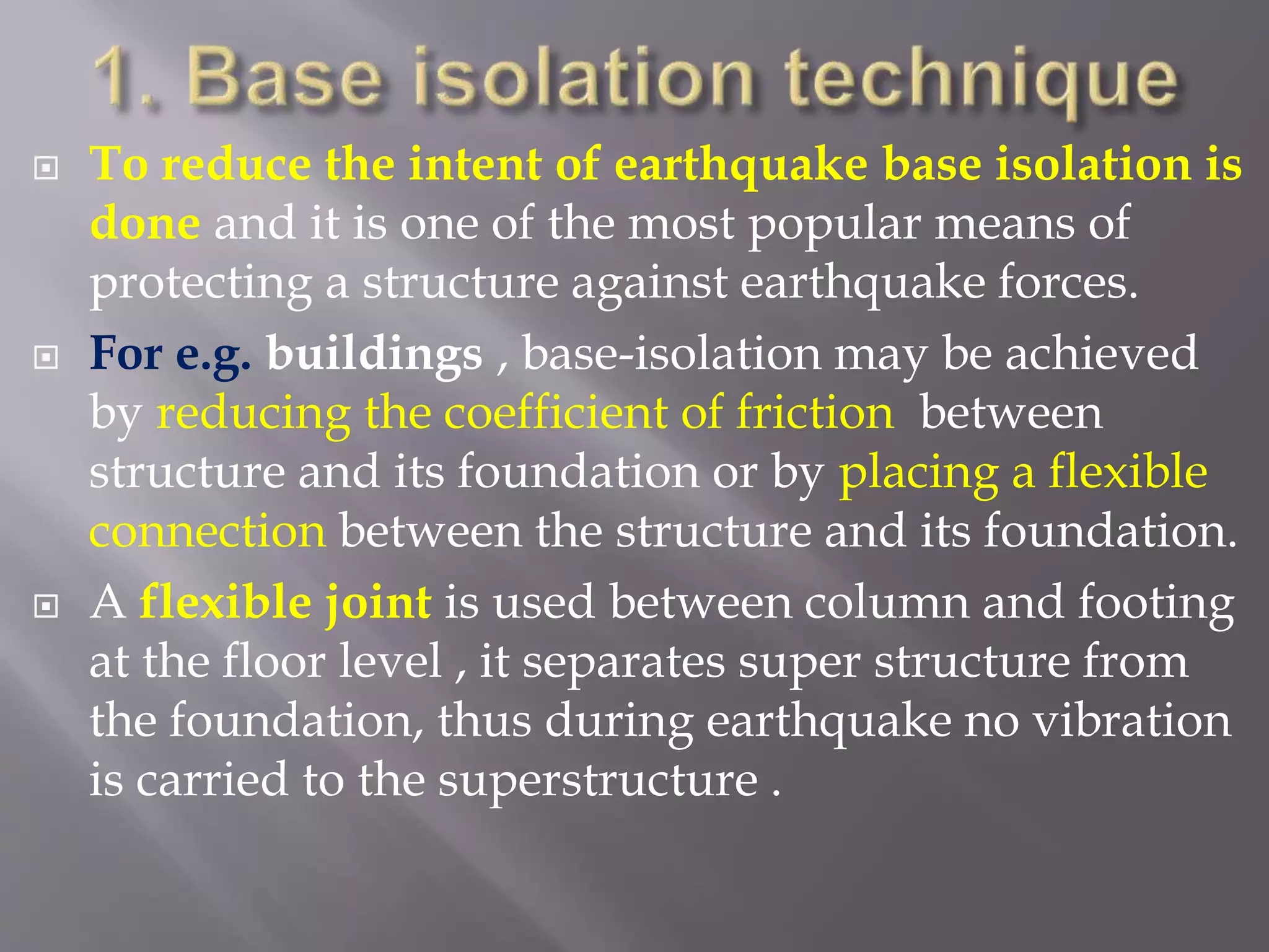  To reduce the intent of earthquake base isolation is
done and it is one of the most popular means of
protecting a structure against earthquake forces.
 For e.g. buildings , base-isolation may be achieved
by reducing the coefficient of friction between
structure and its foundation or by placing a flexible
connection between the structure and its foundation.
 A flexible joint is used between column and footing
at the floor level , it separates super structure from
the foundation, thus during earthquake no vibration
is carried to the superstructure .
 