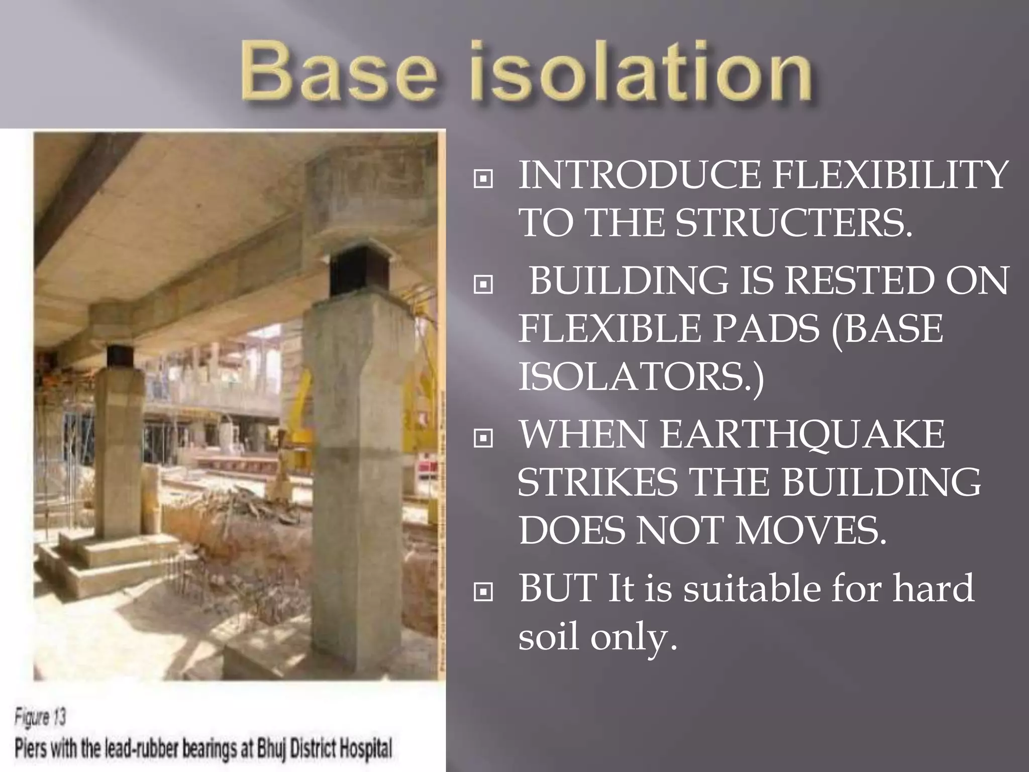  INTRODUCE FLEXIBILITY
TO THE STRUCTERS.
 BUILDING IS RESTED ON
FLEXIBLE PADS (BASE
ISOLATORS.)
 WHEN EARTHQUAKE
STRIKES THE BUILDING
DOES NOT MOVES.
 BUT It is suitable for hard
soil only.
 