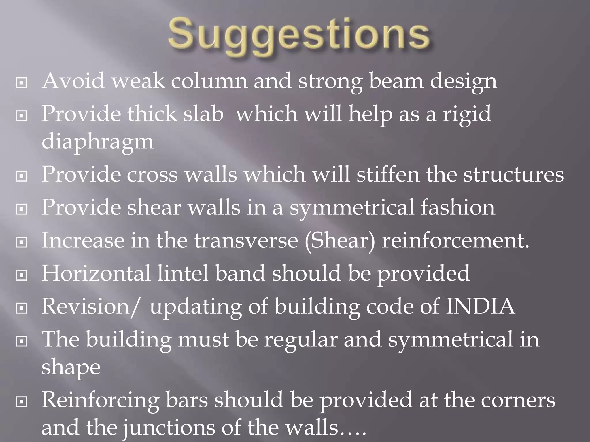  Avoid weak column and strong beam design
 Provide thick slab which will help as a rigid
diaphragm
 Provide cross walls which will stiffen the structures
 Provide shear walls in a symmetrical fashion
 Increase in the transverse (Shear) reinforcement.
 Horizontal lintel band should be provided
 Revision/ updating of building code of INDIA
 The building must be regular and symmetrical in
shape
 Reinforcing bars should be provided at the corners
and the junctions of the walls….
 