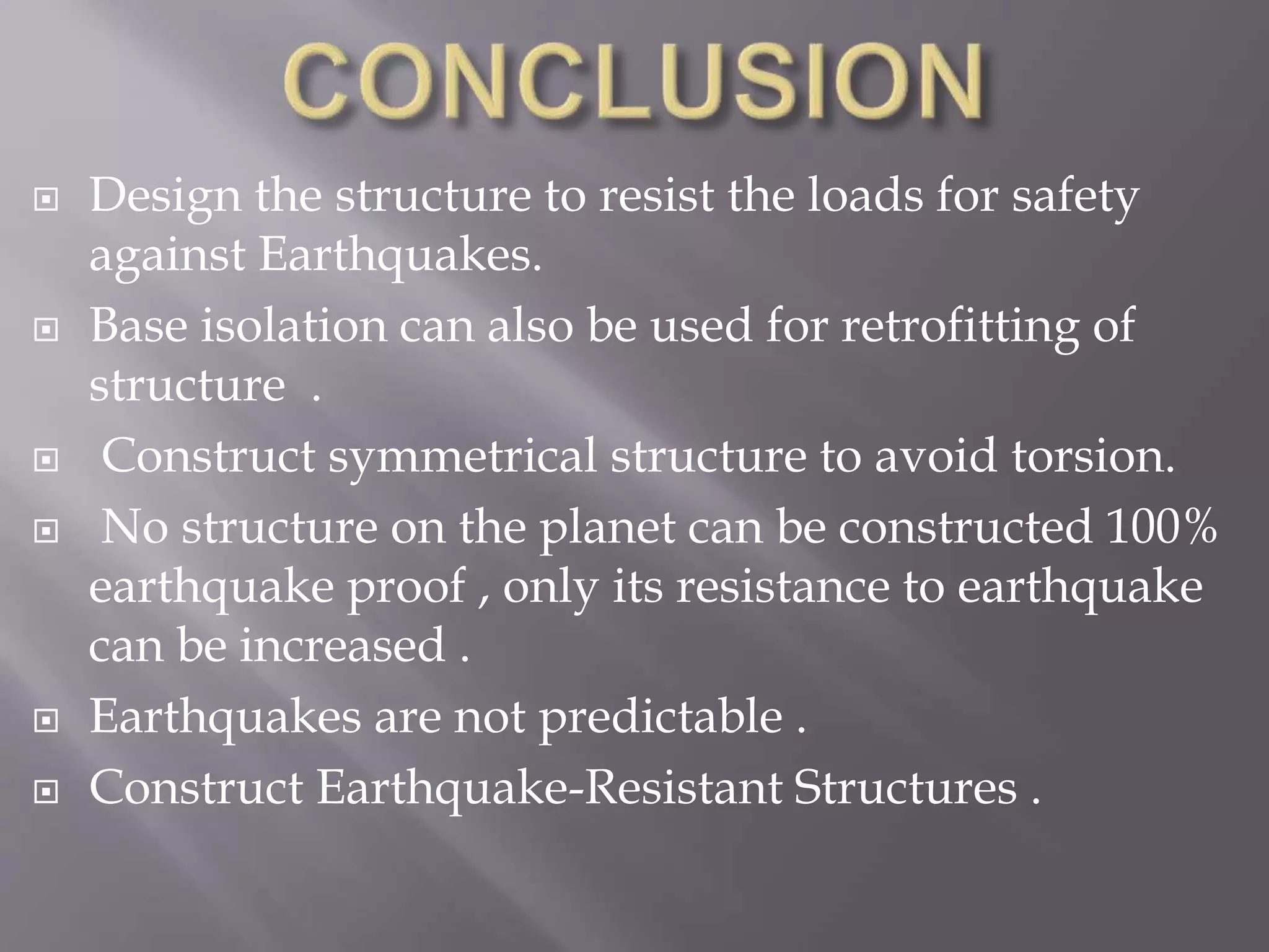  Design the structure to resist the loads for safety
against Earthquakes.
 Base isolation can also be used for retrofitting of
structure .
 Construct symmetrical structure to avoid torsion.
 No structure on the planet can be constructed 100%
earthquake proof , only its resistance to earthquake
can be increased .
 Earthquakes are not predictable .
 Construct Earthquake-Resistant Structures .
 