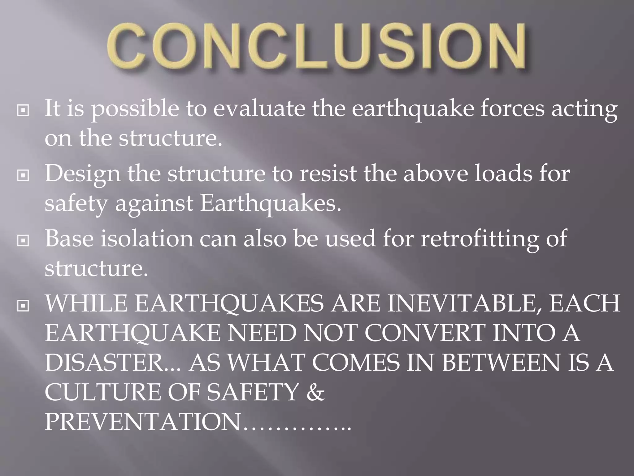  It is possible to evaluate the earthquake forces acting
on the structure.
 Design the structure to resist the above loads for
safety against Earthquakes.
 Base isolation can also be used for retrofitting of
structure.
 WHILE EARTHQUAKES ARE INEVITABLE, EACH
EARTHQUAKE NEED NOT CONVERT INTO A
DISASTER... AS WHAT COMES IN BETWEEN IS A
CULTURE OF SAFETY &
PREVENTATION…………..
 