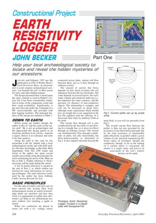 Constructional Project
EARTH
RESISTIVITY
LOGGER
JOHN BECKER                                                                            Part One
Help your local archaeological society to                                                                             PROBES

locate and reveal the hidden mysteries of
                                                                                                     GROUND
                                                                                                      LEVEL



our ancestors.
                                                                                                      SECTION
      ANUARY and February 1997 saw the          connected across them, current will flow

J
                                                                                                      THROUGH
      publication in EPE of Robert Beck’s       between them, just as it does through an                SOIL

      Earth Resistivity Meter, an electronic    ordinary resistor.
tool to assist amateur archaeological soci-        The amount of current that flows
eties “see beneath the soil” in their search    depends on how much resistance the soil
for ruins and other hidden features.            interposes between the two electrodes. The
   The design presented here is based upon      value depends on several factors, the soil’s
the same concept as used in Robert’s cir-       water content and chemical make-up (i.e.
cuit, but it has been considerably simpli-      the impurities the water contains), and the
fied in terms of the components count and       presence (or absence) of non-conductive
their ready-availability. Significantly, it     objects. The relationship is complex, and
                                                                                                                     PLAN VIEW
has also been put under the command of a        will not be discussed in detail here,
PIC microcontroller and provided with           although some experiments which should
data logging facilities. The principal fea-     give an insight into it are suggested in the     Fig.1. Current paths set up by probe
tures of this design are outlined in Table 1.   text file supplied with the software. It is      array.
                                                discussed more fully by Anthony Clark in
DOWN TO EARTH                                   his book.                                        main field, as you will see presently from
    Before going any further, though, the          The current flow through soil is also         Fig.2.
author wishes to “put his cards on the sur-     complicated by the fact that it is not flow-        The overall current flow between the
vey grid”. He is not an archaeologist and       ing in a straight line, as it does (in effect)   probes is thus not just governed by the
has approached this design purely as an         through an ordinary resistor. The current        resistance of one direct horizontal path, but
electronic problem to be solved – transmit      can simultaneously flow through a multi-         by the total resistance of innumerable
a signal, retrieve it at a distance and store   tude of paths, not only horizontally, but        paths effectively in parallel within a given
it for later analysis.                          three-dimensionally, as illustrated in           volume of soil, and each experiencing dif-
    Along the path to this end, he has          Fig.1. It also radiates outwards beyond the      ferent values of resistance. Despite the
researched a fair bit, chatted with a local                                                      complexity, though, as far as the reading
archaeological society and with EPE read-                                                        on a current meter is concerned, the
ers who have knowledge in this field. Most                                                       answer is a single value, and from it an
importantly, Nick Tile, EPE reader and                                                                  assessment of the soil’s relative
friend of the author, has spent several                                                                          density can be made.
months successfully using the prototype for
active archaeological survey work. More on
this in Part 2. Further reference to Nick’s
surveying will be made during this article.
    A list of useful references is quoted at
the end of Part 2, to which readers are
referred for more information on survey-
ing techniques. The main reference source
used by the author has been Anthony
Clark’s Seeing Beneath the Soil.

BASIC PRINCIPLES
   For the sake of readers who have not yet
been enticed into joining their local
archaeological society in search of knowl-
edge about our ancestors and how they
lived, it is appropriate to outline how elec-
tronics can help us see subterranean fea-
tures without ever touching a spade or          Prototype Earth Resistivity
trowel.                                         Logger, housed in a plastic
   When two conductors are placed in            case with transparent lid.
moist soil with a d.c. voltage source

288                                                                                          Everyday Practical Electronics, April 2003
 