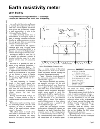 Earth resistivity meter
                                                                                                                           John Stanley
                                                                                                                           From gold to archaeological remains — this simply
                                                                                                                           constructed instrument will assist your prospecting.
ETI: How To Build Gold & Treasure Detectors, 1981 — Copyright © Murray/Modern Magazines, reproduce for personal use only




                                                                                                                              An earth resistivity meter can be used
                                                                                                                           to identify the composition of various
                                                                                                                           earth strata and the depth at which each
                                                                                                                           strata occurs and by detecting changes
                                                                                                                           in earth composition, to point to the
                                                                                                                           existence of buried objects.
                                                                                                                              An earth resistivity meter may be
                                                                                                                           used to locate archaeological objects to
                                                                                                                           assist in finding conditions favourable
                                                                                                                           for alluvial gold or gemstones, or even
                                                                                                                           for such prosaic duties as determining
                                                                                                                           where to locate a septic tank!
                                                                                                                              These instruments are not expensive
                                                                                                                           compared with most electronic instru-
                                                                                                                           mentation. Nevertheless at $1000 or so
                                                                                                                           they are way above the budget of most
                                                                                                                           amateur archaeologists or rock-hounds.
                                                                                                                              But for such people all is not lost — it
                                                                                                                           is possible to construct a simple dc
                                                                                                                           operated resistivity meter for a mere
                                                                                                                           fraction of the price of commercial
                                                                                                                           units.
                                                                                                                              For this to be possible we have to
                                                                                                                           accept a few operating limitations —
                                                                                                                           primarily of operating depth — for
                                                                                                                           whereas a commercial unit may be used         ties — a centre position of the switch
                                                                                                                           to depths of 100-200 metres, our unit is      (SW2) meanwhile short-circuits the two
                                                                                                                           limited to 15 metres or so. But unless        centre electrodes between readings to
                                                                                                                           you are hoping to locate oil bearing          discharge the galvanic potential.
                                                                                                                           deposits in your backyard the limitation         Figure 1 shows the circuit diagram of
                                                                                                                           on operating depth should not be a            the instrument. A connection diagram is
                                                                                                                           problem.                                      reproduced in Figure 2.
                                                                                                                              The basic instrument is extremely             We have not provided any mechani-
                                                                                                                           simple — four equally spaced elec-            cal assembly drawings, for this will
                                                                                                                           trodes are placed in line in the earth. An    depend almost entirely upon the meters
                                                                                                                           accurately known current is caused to         used. A pair of cheap multimeters are
                                                                                                                           flow from one outer electrode to the          ideal but if these are not available then a   ent when the wiring diagram is
                                                                                                                           other and a measurement is taken of the       voltmeter and a milliameter with swit-        compared with the switch.
                                                                                                                           voltage between the two inner                 chable ranges should be used. The                The ground probes should ideally be
                                                                                                                           electrodes.                                   milliameter should be capable of mea-         made of copper coated steel or brass —
                                                                                                                              Having measured both voltage and           suring from microamps to a maximum            however electrodes made from 25 mm
                                                                                                                           current, a simple formula is used to          of 100 milliamps or so, the voltmeter         to 50 mm steel tubing or rod will work
                                                                                                                           establish depth and composition of the        should cover a range from approxi-            quite well as long as they are kept clean.
                                                                                                                           strata.                                       mately 100 microvolts to three volts or       It is of course essential that they make
                                                                                                                              Professional earth resistivity meters      so and should have a sensitivity of           the best possible contact with the sur-
                                                                                                                           use alternating current across the earth      about 20 000 ohms per volt.                   rounding earth. Electrode cable
                                                                                                                           electrodes in order to eliminate the             Switch SW2 is a three-pole four-way        connections must be securely made
                                                                                                                           effects of the small galvanic voltages        wafer switch. All switching contacts are      using proper terminals — remember
                                                                                                                           caused by the earth.                          located on one wafer. Each of the four        that you are looking for fairly minor
                                                                                                                              This effect cannot be totally elimi-       segments shown in the wiring diagram          changes in earth resistance.
                                                                                                                           nated with dc instruments but it can be       (i.e: SW1 SW2 etc) consists of a wip-            Operating voltage is not critical — a
                                                                                                                           minimised by switching the battery            ing contact and three fixed contacts —        six or twelve volt dry cell is adequate
                                                                                                                           across the electrodes in alternate polari-    the connections will be readily appar-        for most applications.


                                                                                                                           Geotech                                                                                                                        Page 1
 