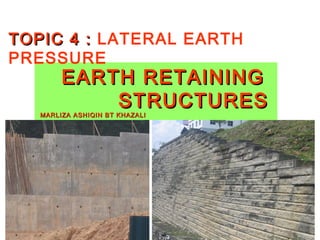 TOPIC 4 : LATERAL EARTH
PRESSURE
        EARTH RETAINING
            STRUCTURES
   MARLIZA ASHIQIN BT KHAZALI
 