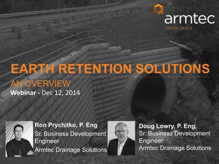 1
© 2014 Armtec Infrastructure Inc. • Confidential & Proprietary
Speaker, Cred
Title
Armtec (Drainage or
Precast)
Speaker, Cred
Title
Armtec (Drainage or
Precast)
Doug Lowry, P. Eng,
Sr. Business Development
Engineer
Armtec Drainage Solutions
EARTH RETENTION SOLUTIONS
AN OVERVIEW
Webinar - Dec 12, 2014
Ron Prychitko, P. Eng
Sr. Business Development
Engineer
Armtec Drainage Solutions
 