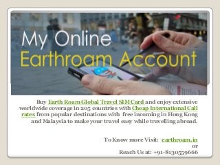 Buy Earth Roam Global Travel SIM Card and enjoy extensive
worldwide coverage in 205 countries with Cheap International Call
rates from popular destinations with free incoming in Hong Kong
and Malaysia to make your travel easy while travelling abroad.
To Know more Visit: earthroam.in
or
Reach Us at: +91-8130559666
 