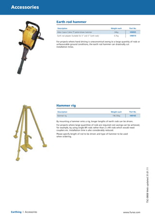 94 
www.furse.com 
TSC-0808 Web updated 31.01.11 
Accessories 
Earthing | Accessories 
Earth rod hammer 
Description Weight each Part No. 
Atlas Copco Cobra TT petrol driven hammer 24kg HM005 
Earth rod adapter (Suitable for 5⁄8” and 3⁄4” Earth rods) 0.7kg HM010 
For projects where hand driving is uneconomical owing to a large quantity of rods or 
unfavourable ground conditions, the earth rod hammer can drastically cut 
installation times. 
Hammer rig 
Description Weight each Part No. 
Hammer rig 196.35kg HM105 
By mounting a hammer onto a rig, longer lengths of earth rods can be driven. 
For projects where large quantities of rods are required cost savings can be achieved, 
for example, by using single 8ft rods rather than 2 x 4ft rods which would need 
couplers etc. Installation time is also considerably reduced. 
Please specify length of rod to be driven and type of hammer to be used 
when ordering. 
WWW.CABLEJOINTS.CO.UK 
THORNE & DERRICK UK 
TEL 0044 191 490 1547 FAX 0044 477 5371 
TEL 0044 117 977 4647 FAX 0044 977 5582 
WWW.THORNEANDDERRICK.CO.UK 
