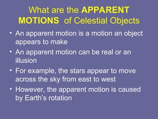 What are the APPARENT
MOTIONS of Celestial Objects
• An apparent motion is a motion an object
appears to make
• An apparent motion can be real or an
illusion
• For example, the stars appear to move
across the sky from east to west
• However, the apparent motion is caused
by Earth’s rotation
 