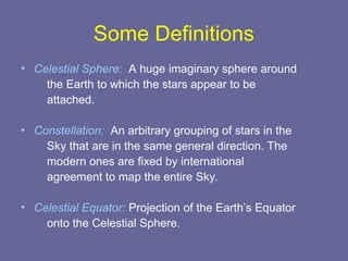 Some Definitions
• Celestial Sphere: A huge imaginary sphere around
the Earth to which the stars appear to be
attached.
• Constellation: An arbitrary grouping of stars in the
Sky that are in the same general direction. The
modern ones are fixed by international
agreement to map the entire Sky.
• Celestial Equator: Projection of the Earth’s Equator
onto the Celestial Sphere.
 