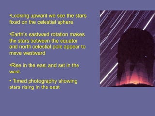 •Looking upward we see the stars
fixed on the celestial sphere
•Earth’s eastward rotation makes
the stars between the equator
and north celestial pole appear to
move westward
•Rise in the east and set in the
west.
• Timed photography showing
stars rising in the east
 