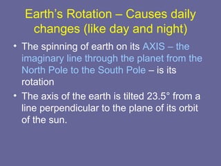 Earth’s Rotation – Causes daily
changes (like day and night)
• The spinning of earth on its AXIS – the
imaginary line through the planet from the
North Pole to the South Pole – is its
rotation
• The axis of the earth is tilted 23.5° from a
line perpendicular to the plane of its orbit
of the sun.
 