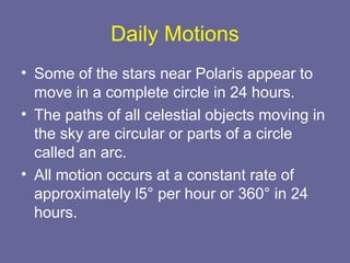 Daily Motions
• Some of the stars near Polaris appear to
move in a complete circle in 24 hours.
• The paths of all celestial objects moving in
the sky are circular or parts of a circle
called an arc.
• All motion occurs at a constant rate of
approximately l5° per hour or 360° in 24
hours.
 