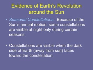 Evidence of Earth’s Revolution
around the Sun
• Seasonal Constellations: Because of the
Sun’s annual motion, some constellations
are visible at night only during certain
seasons.
• Constellations are visible when the dark
side of Earth (away from sun) faces
toward the constellation.
 
