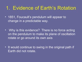 1. Evidence of Earth’s Rotation
• 1851, Foucault’s pendulum will appear to
change in a predictable way.
• Why is this evidence? There is no force acting
on the pendulum to make its plane of oscillation
rotate or go around its own axis
• It would continue to swing in the original path if
Earth did not rotate.
 