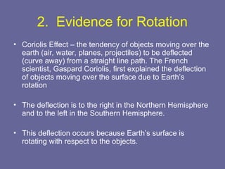 2. Evidence for Rotation
• Coriolis Effect – the tendency of objects moving over the
earth (air, water, planes, projectiles) to be deflected
(curve away) from a straight line path. The French
scientist, Gaspard Coriolis, first explained the deflection
of objects moving over the surface due to Earth’s
rotation
• The deflection is to the right in the Northern Hemisphere
and to the left in the Southern Hemisphere.
• This deflection occurs because Earth’s surface is
rotating with respect to the objects.
 
