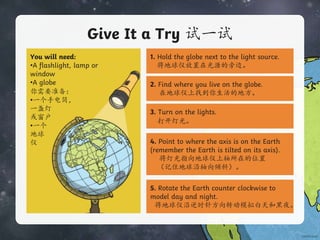 Give It a Try 试一试
You will need:
•A flashlight, lamp or
window
•A globe
你需要准备：
•一个手电筒，
一盏灯
或窗户
•一个
地球
仪
1. Hold the globe next to the light source.
将地球仪放置在光源的旁边。
2. Find where you live on the globe.
在地球仪上找到你生活的地方。
3. Turn on the lights.
打开灯光。
4. Point to where the axis is on the Earth
(remember the Earth is tilted on its axis).
将灯光指向地球仪上轴所在的位置
（记住地球沿轴向倾斜）。
5. Rotate the Earth counter clockwise to
model day and night.
将地球仪沿逆时针方向转动模拟白天和黑夜。
 
