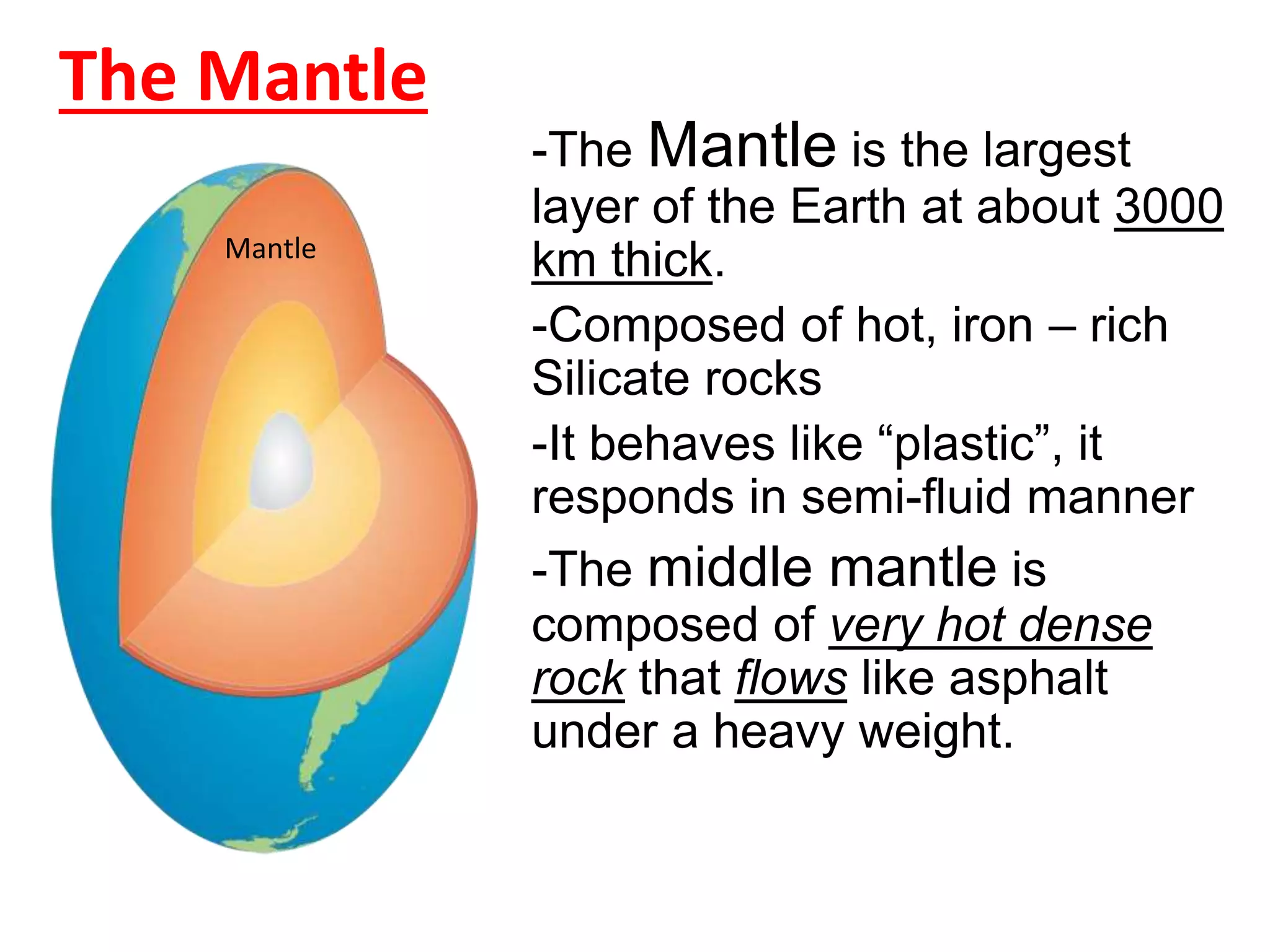 The Mantle
-The Mantle is the largest
layer of the Earth at about 3000
km thick.
-Composed of hot, iron – rich
Silicate rocks
-It behaves like “plastic”, it
responds in semi-fluid manner
-The middle mantle is
composed of very hot dense
rock that flows like asphalt
under a heavy weight.
Mantle
 