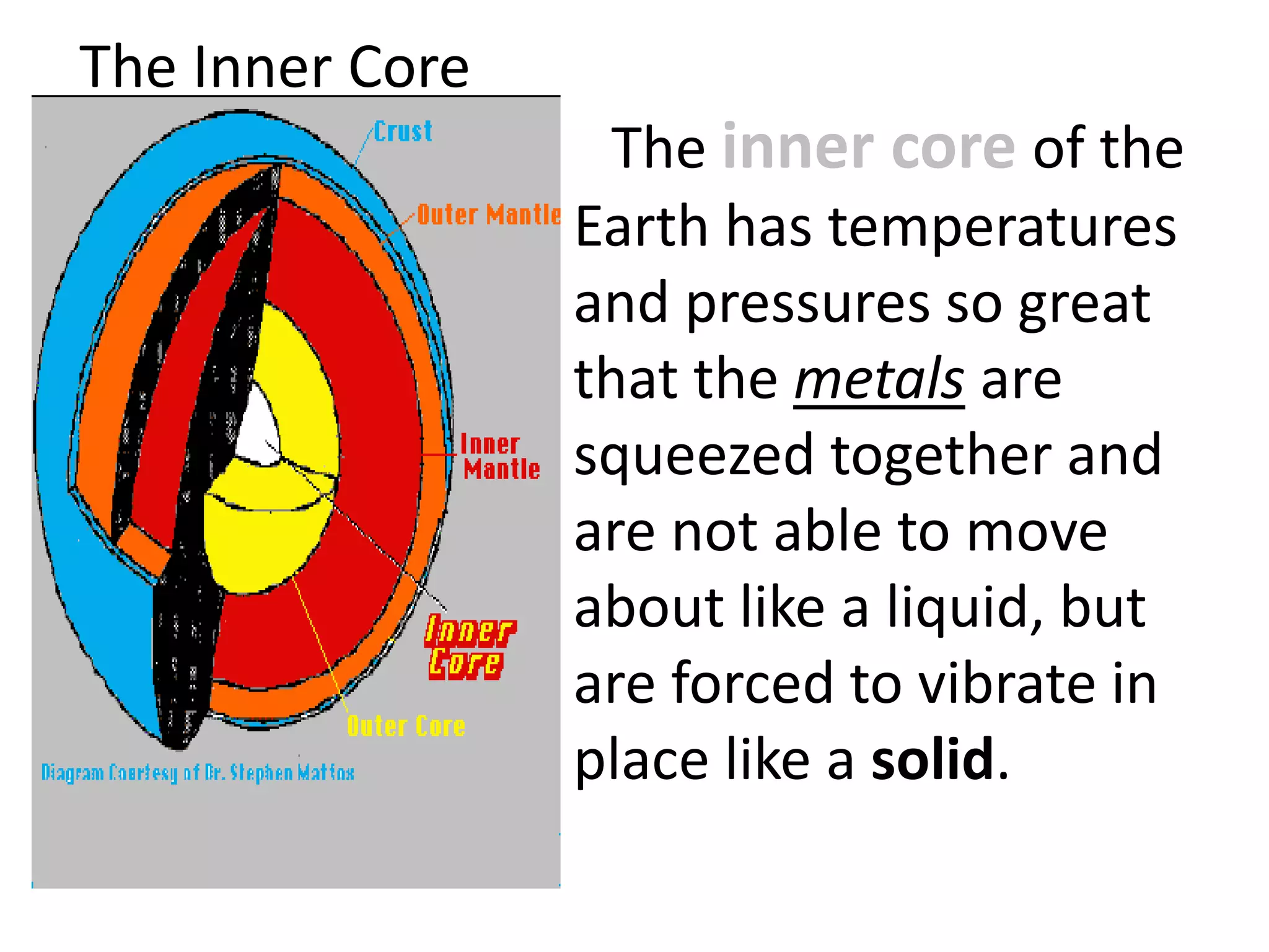 The Inner Core
The inner core of the
Earth has temperatures
and pressures so great
that the metals are
squeezed together and
are not able to move
about like a liquid, but
are forced to vibrate in
place like a solid.
 