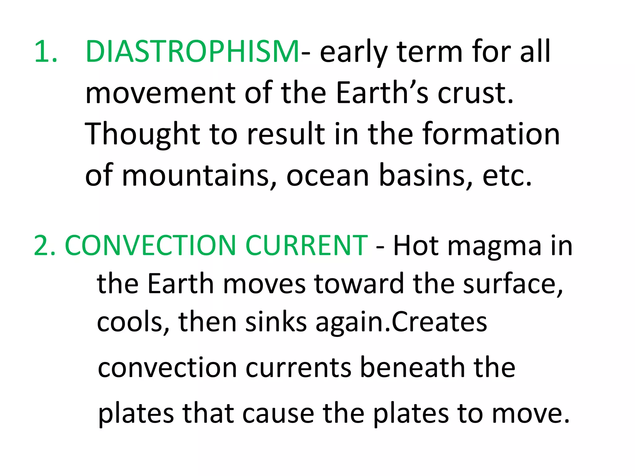 2. CONVECTION CURRENT - Hot magma in
the Earth moves toward the surface,
cools, then sinks again.Creates
convection currents beneath the
plates that cause the plates to move.
1. DIASTROPHISM- early term for all
movement of the Earth’s crust.
Thought to result in the formation
of mountains, ocean basins, etc.
 