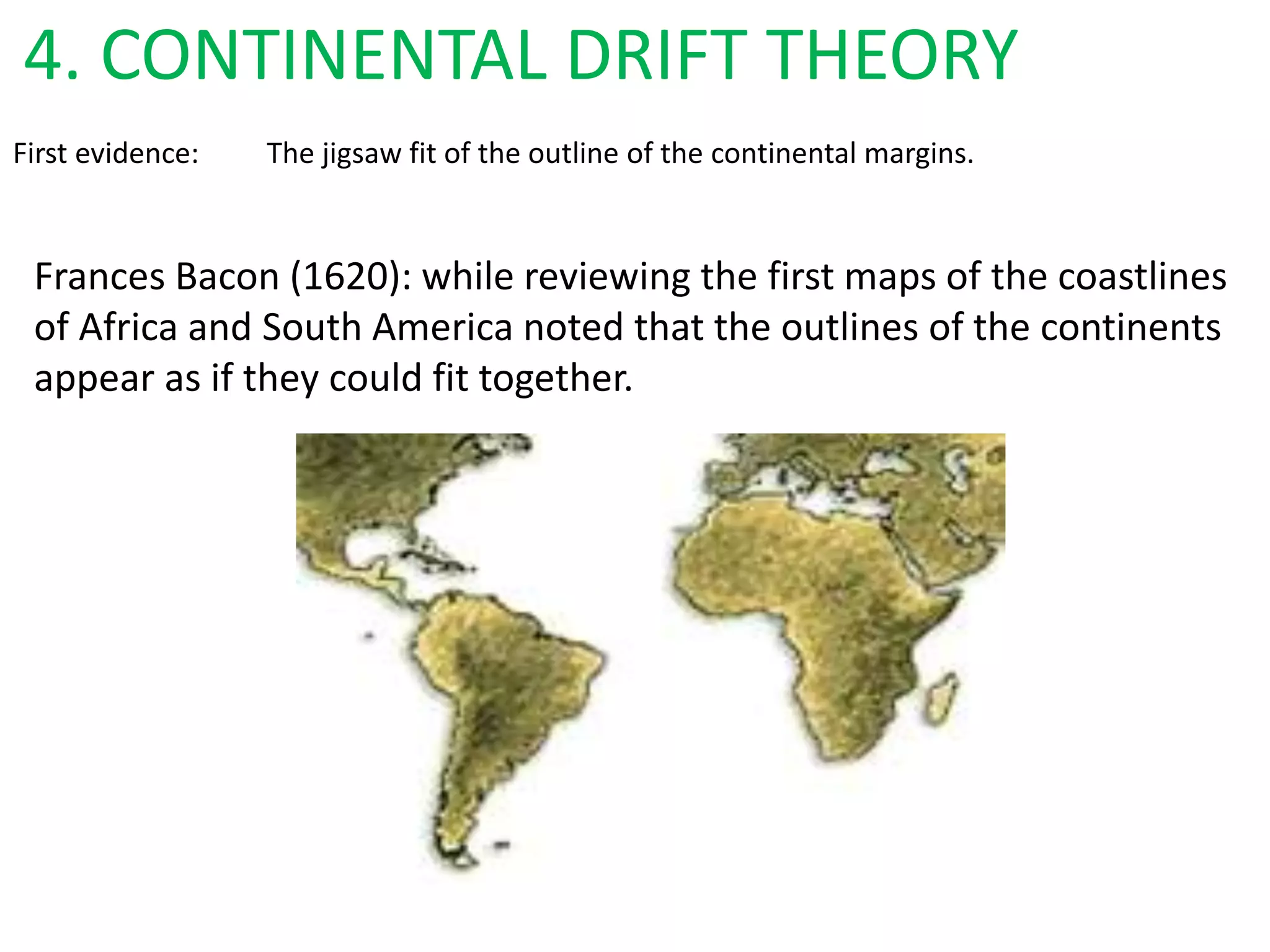 First evidence: The jigsaw fit of the outline of the continental margins.
Frances Bacon (1620): while reviewing the first maps of the coastlines
of Africa and South America noted that the outlines of the continents
appear as if they could fit together.
4. CONTINENTAL DRIFT THEORY
 