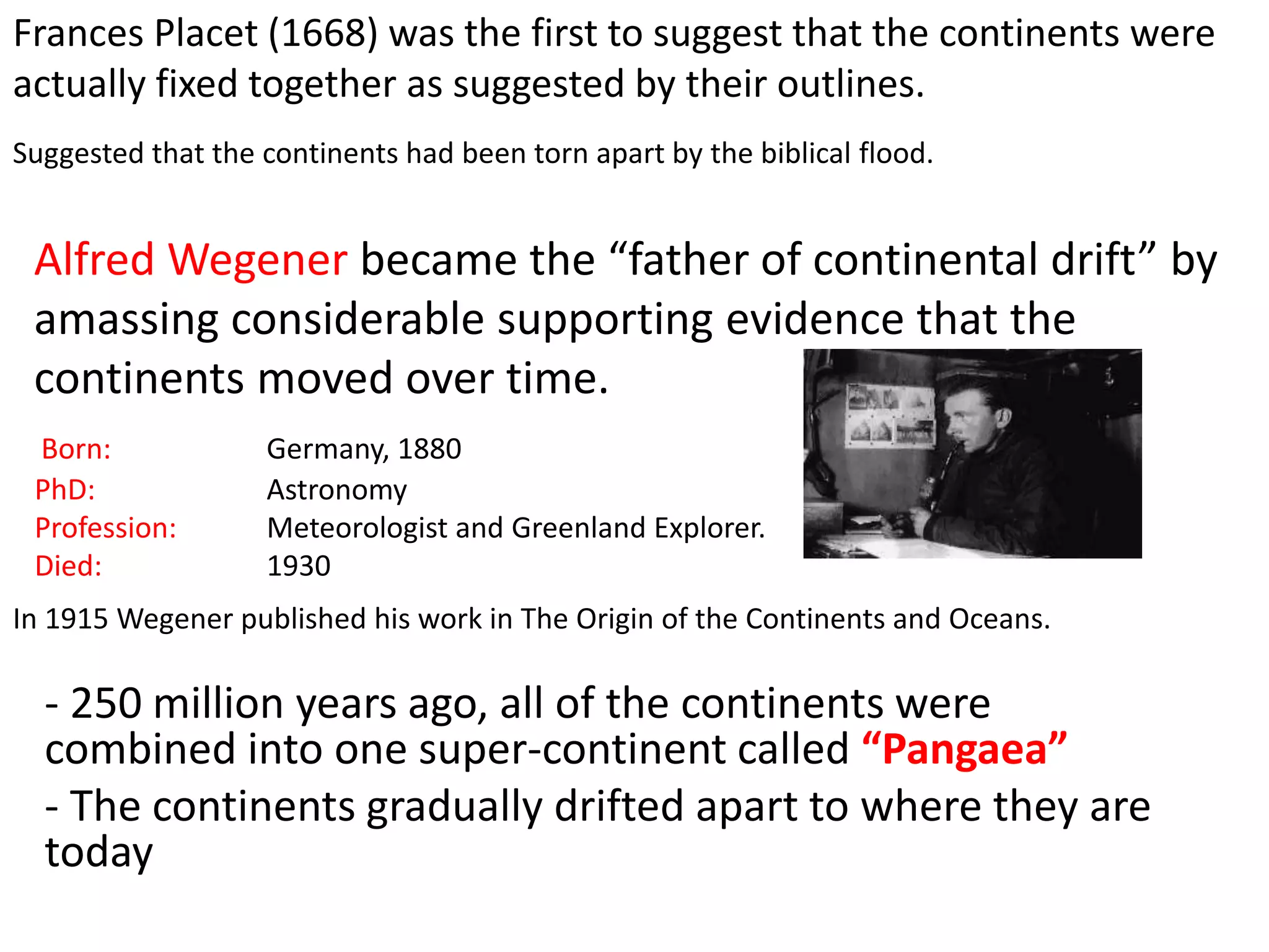 Frances Placet (1668) was the first to suggest that the continents were
actually fixed together as suggested by their outlines.
Suggested that the continents had been torn apart by the biblical flood.
Born: Germany, 1880
PhD: Astronomy
Profession: Meteorologist and Greenland Explorer.
Died: 1930
Alfred Wegener became the “father of continental drift” by
amassing considerable supporting evidence that the
continents moved over time.
In 1915 Wegener published his work in The Origin of the Continents and Oceans.
- 250 million years ago, all of the continents were
combined into one super-continent called “Pangaea”
- The continents gradually drifted apart to where they are
today
 