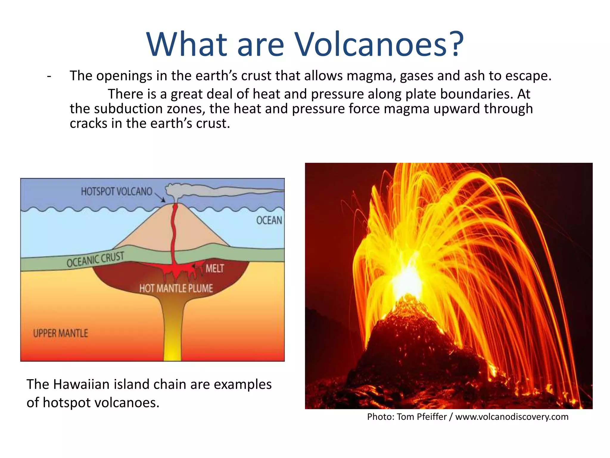 - The openings in the earth’s crust that allows magma, gases and ash to escape.
There is a great deal of heat and pressure along plate boundaries. At
the subduction zones, the heat and pressure force magma upward through
cracks in the earth’s crust.
What are Volcanoes?
Photo: Tom Pfeiffer / www.volcanodiscovery.com
The Hawaiian island chain are examples
of hotspot volcanoes.
 