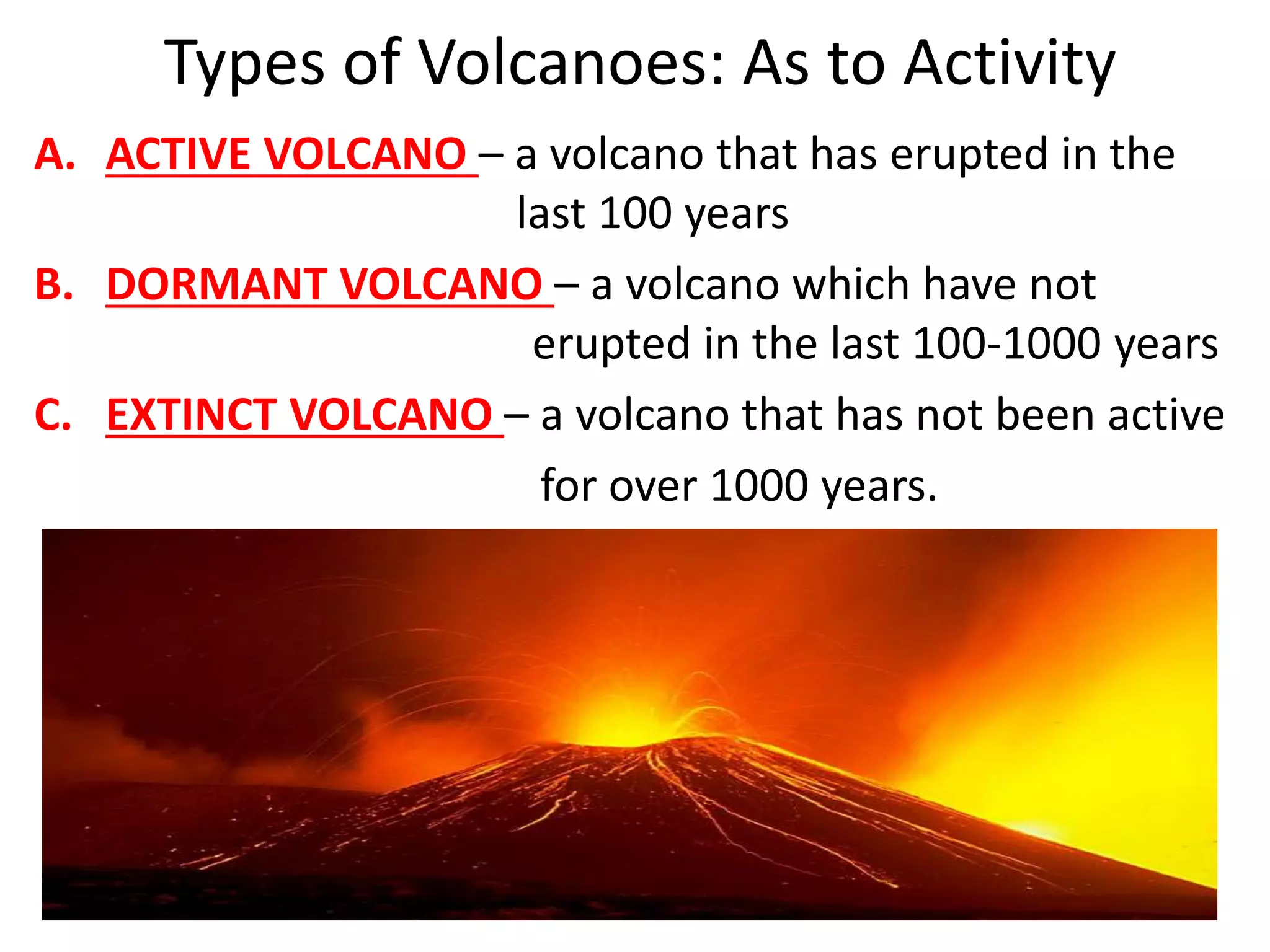 Types of Volcanoes: As to Activity
A. ACTIVE VOLCANO – a volcano that has erupted in the
last 100 years
B. DORMANT VOLCANO – a volcano which have not
erupted in the last 100-1000 years
C. EXTINCT VOLCANO – a volcano that has not been active
for over 1000 years.
 