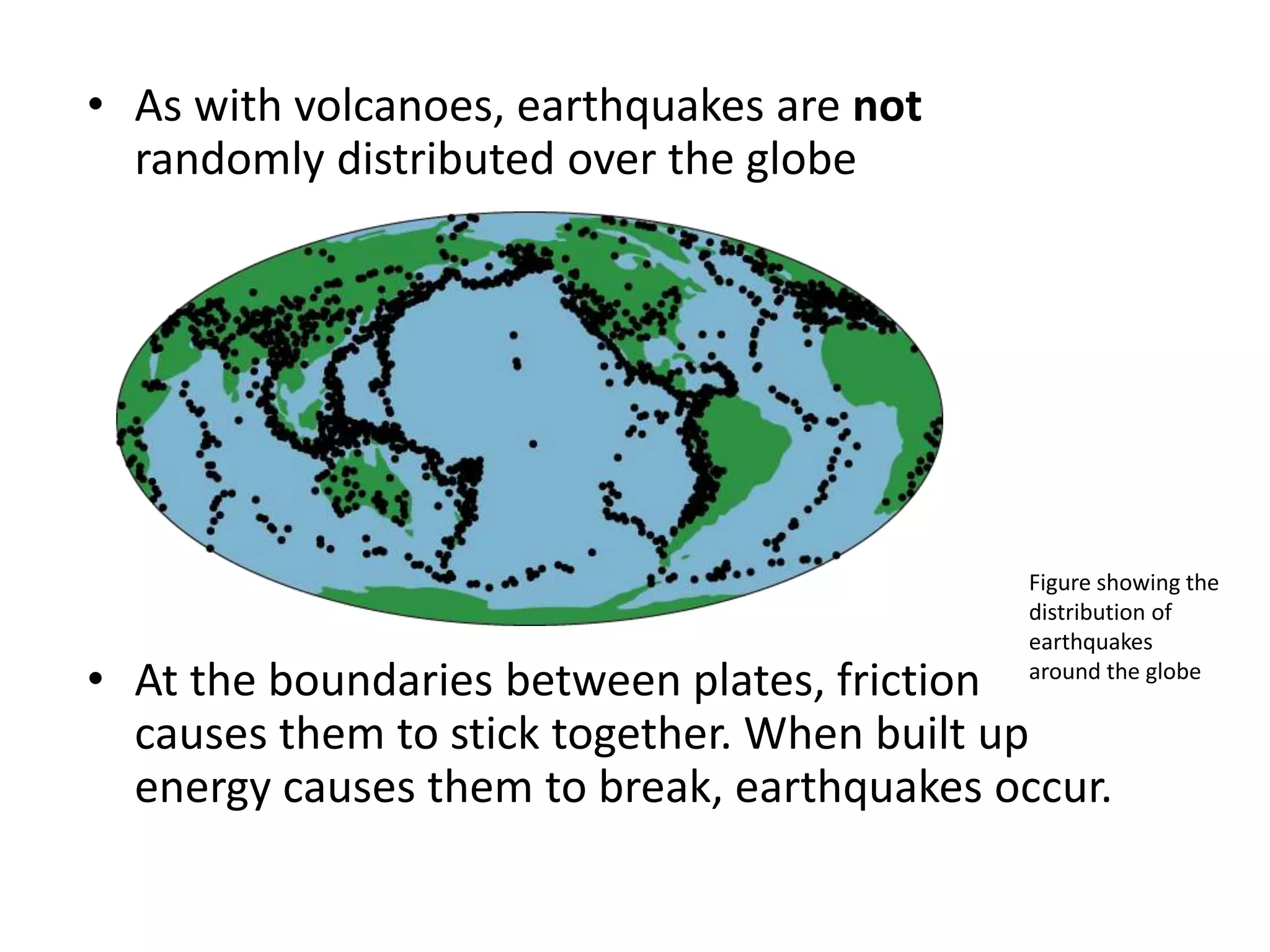 • As with volcanoes, earthquakes are not
randomly distributed over the globe
• At the boundaries between plates, friction
causes them to stick together. When built up
energy causes them to break, earthquakes occur.
Figure showing the
distribution of
earthquakes
around the globe
 