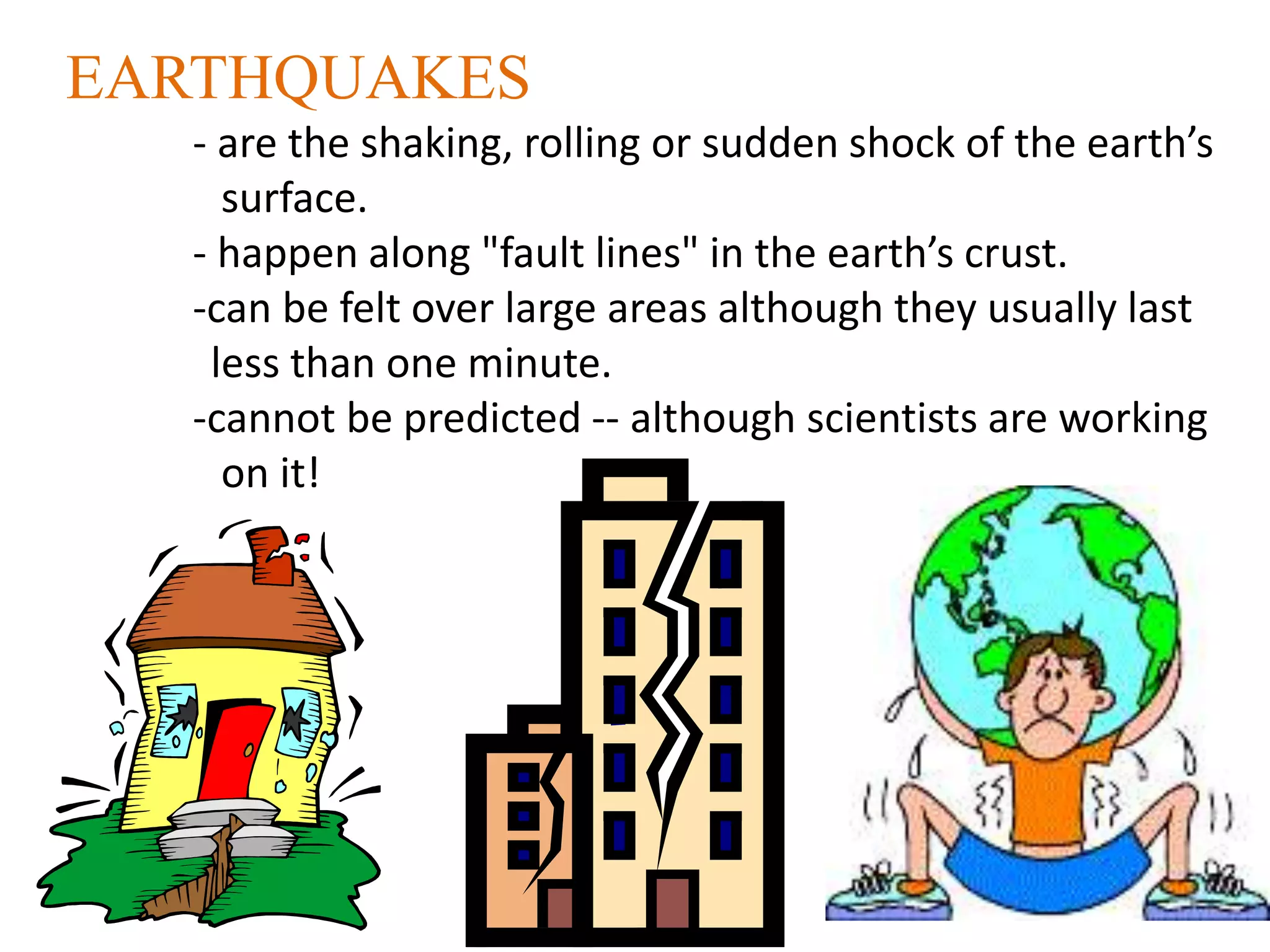 EARTHQUAKES
- are the shaking, rolling or sudden shock of the earth’s
surface.
- happen along "fault lines" in the earth’s crust.
-can be felt over large areas although they usually last
less than one minute.
-cannot be predicted -- although scientists are working
on it!
 