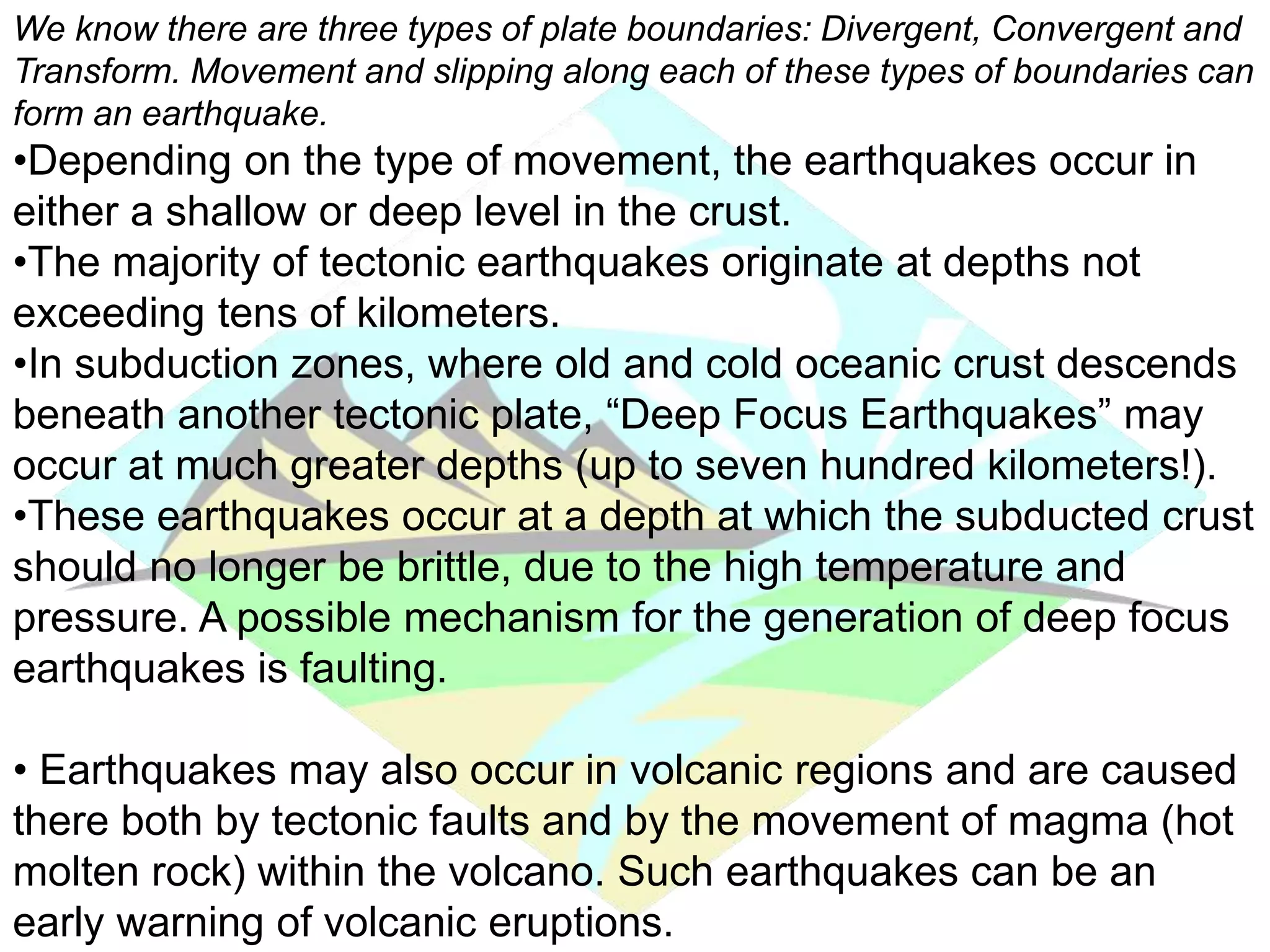 We know there are three types of plate boundaries: Divergent, Convergent and
Transform. Movement and slipping along each of these types of boundaries can
form an earthquake.
•Depending on the type of movement, the earthquakes occur in
either a shallow or deep level in the crust.
•The majority of tectonic earthquakes originate at depths not
exceeding tens of kilometers.
•In subduction zones, where old and cold oceanic crust descends
beneath another tectonic plate, “Deep Focus Earthquakes” may
occur at much greater depths (up to seven hundred kilometers!).
•These earthquakes occur at a depth at which the subducted crust
should no longer be brittle, due to the high temperature and
pressure. A possible mechanism for the generation of deep focus
earthquakes is faulting.
• Earthquakes may also occur in volcanic regions and are caused
there both by tectonic faults and by the movement of magma (hot
molten rock) within the volcano. Such earthquakes can be an
early warning of volcanic eruptions.
 