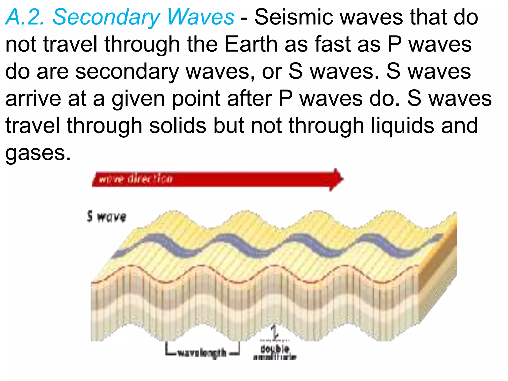 A.2. Secondary Waves - Seismic waves that do
not travel through the Earth as fast as P waves
do are secondary waves, or S waves. S waves
arrive at a given point after P waves do. S waves
travel through solids but not through liquids and
gases.
 