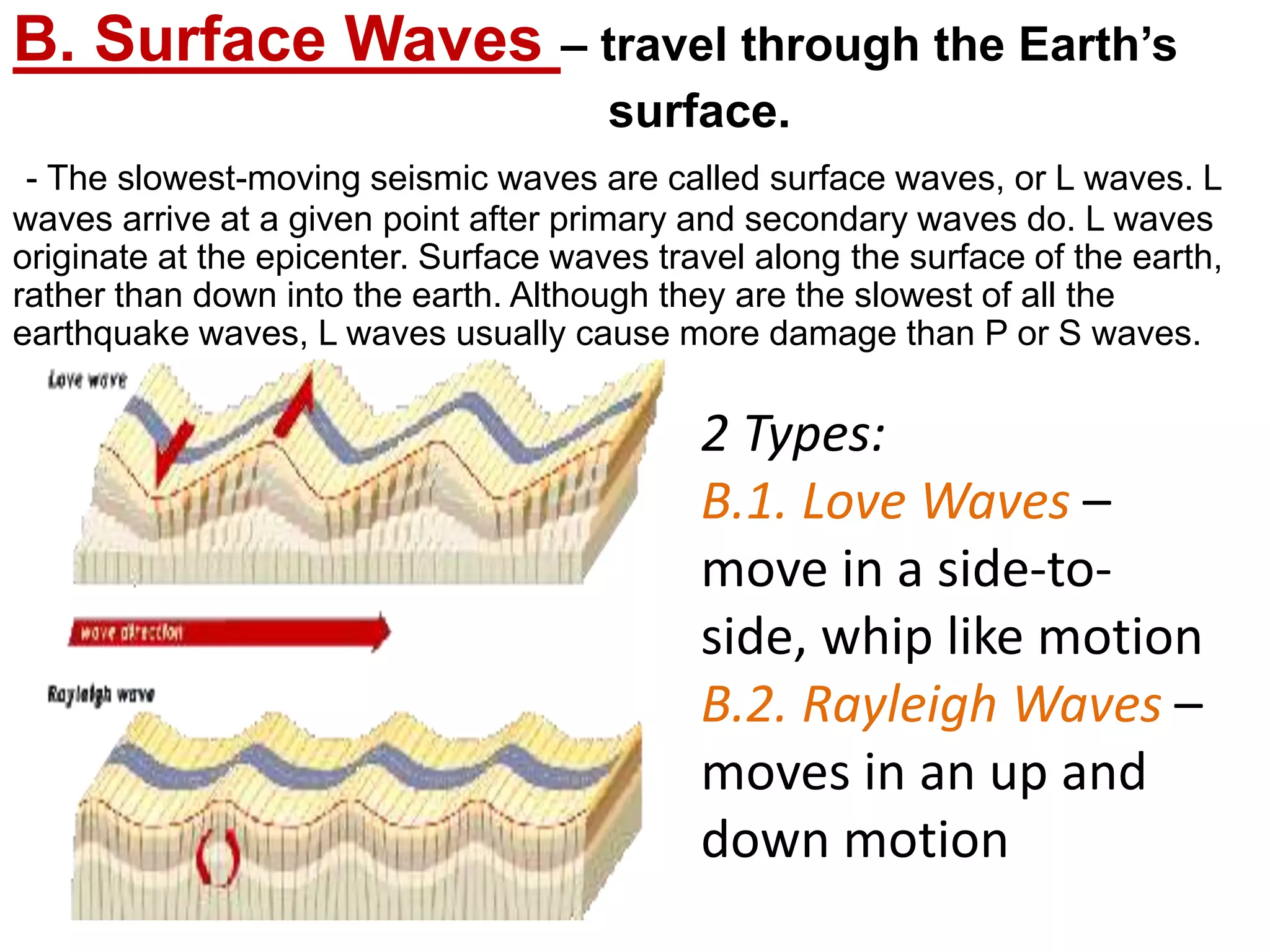 B. Surface Waves – travel through the Earth’s
surface.
- The slowest-moving seismic waves are called surface waves, or L waves. L
waves arrive at a given point after primary and secondary waves do. L waves
originate at the epicenter. Surface waves travel along the surface of the earth,
rather than down into the earth. Although they are the slowest of all the
earthquake waves, L waves usually cause more damage than P or S waves.
2 Types:
B.1. Love Waves –
move in a side-to-
side, whip like motion
B.2. Rayleigh Waves –
moves in an up and
down motion
 