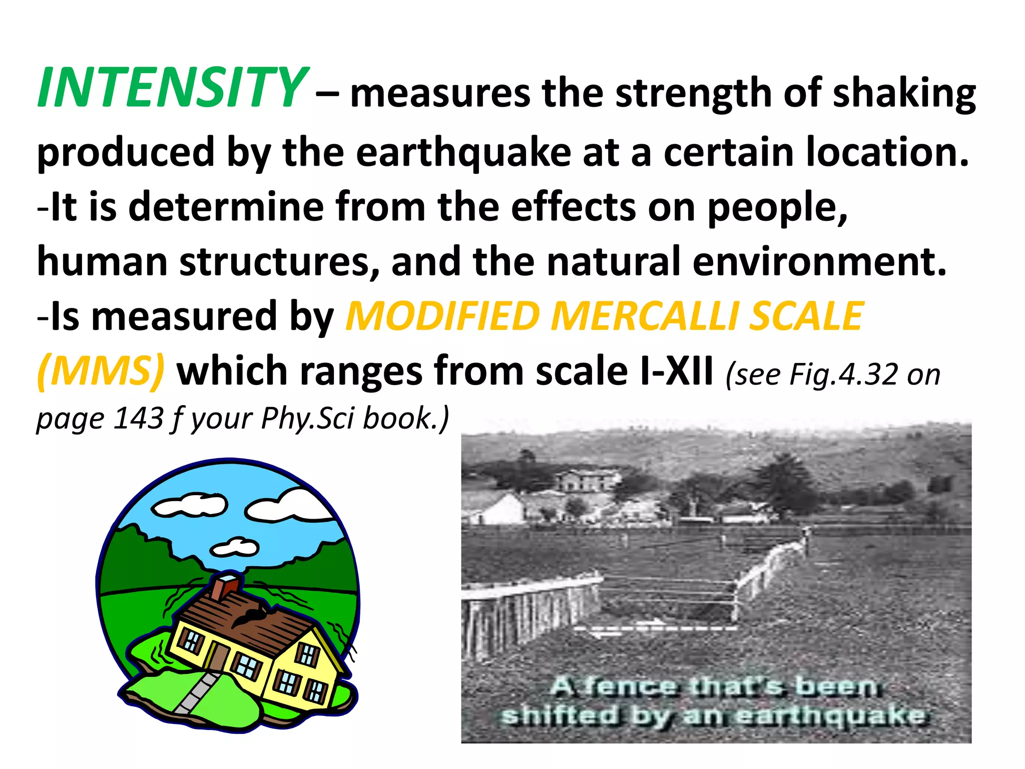 INTENSITY – measures the strength of shaking
produced by the earthquake at a certain location.
-It is determine from the effects on people,
human structures, and the natural environment.
-Is measured by MODIFIED MERCALLI SCALE
(MMS) which ranges from scale I-XII (see Fig.4.32 on
page 143 f your Phy.Sci book.)
 