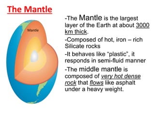 The Mantle
-The Mantle is the largest
layer of the Earth at about 3000
km thick.
-Composed of hot, iron – rich
Silicate rocks
-It behaves like “plastic”, it
responds in semi-fluid manner
-The middle mantle is
composed of very hot dense
rock that flows like asphalt
under a heavy weight.
Mantle
 